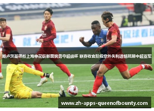 斯卢茨基领衔上海申花崭新面貌勇夺超级杯 联赛收官阶段意外失利遗憾屈居中超亚军