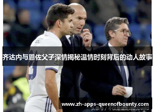 齐达内与恩佐父子深情揭秘温情时刻背后的动人故事