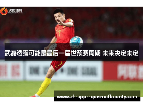 武磊透露可能是最后一届世预赛周期 未来决定未定 武磊透露可能是最后一届世预赛周期 未来决定未定