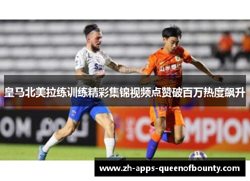 皇马北美拉练训练精彩集锦视频点赞破百万热度飙升